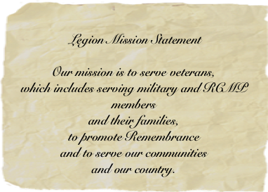 Legion Mission Statement 
Our mission is to serve veterans, 
which includes serving military and RCMP members 
and their families, 
to promote Remembrance 
and to serve our communities 
and our country.